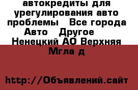 автокредиты для урегулирования авто проблемы - Все города Авто » Другое   . Ненецкий АО,Верхняя Мгла д.